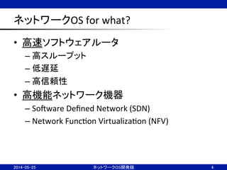 ネットワークOS	
  for	
  what?	
•  高速ソフトウェアルータ	
  
– 高スループット	
  
– 低遅延	
  
– 高信頼性	
  
•  高機能ネットワーク機器	
  
– SoJware	
  Deﬁned	
  Network	
  (SDN)	
  
– Network	
  FuncNon	
  VirtualizaNon	
  (NFV)	
  
ネットワークOS開発録	
 4	
2014-05-25	
 