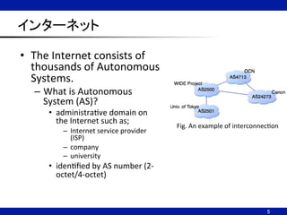 インターネット	
•  The	
  Internet	
  consists	
  of	
  
thousands	
  of	
  Autonomous	
  
Systems.	
  
–  What	
  is	
  Autonomous	
  
System	
  (AS)?	
  
•  administraNve	
  domain	
  on	
  
the	
  Internet	
  such	
  as;	
  
–  Internet	
  service	
  provider	
  
(ISP)	
  
–  company	
  
–  university	
  
•  idenNﬁed	
  by	
  AS	
  number	
  (2-­‐
octet/4-­‐octet)	
5	
Fig.	
  An	
  example	
  of	
  interconnecNon	
 