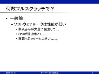 何故フルスクラッチで？	
•  一般論	
  
– ソフトウェアルータは性能が低い	
  
•  割り込みが大量に発生して……	
  
•  CPUが張り付いて……	
  
•  遅延もジッターも大きいし……	
  
ネットワークOS開発録	
 9	
2014-05-25	
 