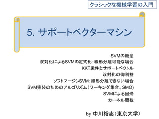 5. サポートベクターマシン
SVMの概念
双対化によるSVMの定式化：線形分離可能な場合
KKT条件とサポートベクトル
双対化の御利益
ソフトマージンSVM：線形分離できない場合
SVM実装のためのアルゴリズム（ワーキング集合、SMO)
SVMによる回帰
カーネル関数
クラシックな機械学習の入門
by 中川裕志（東京大学）
 