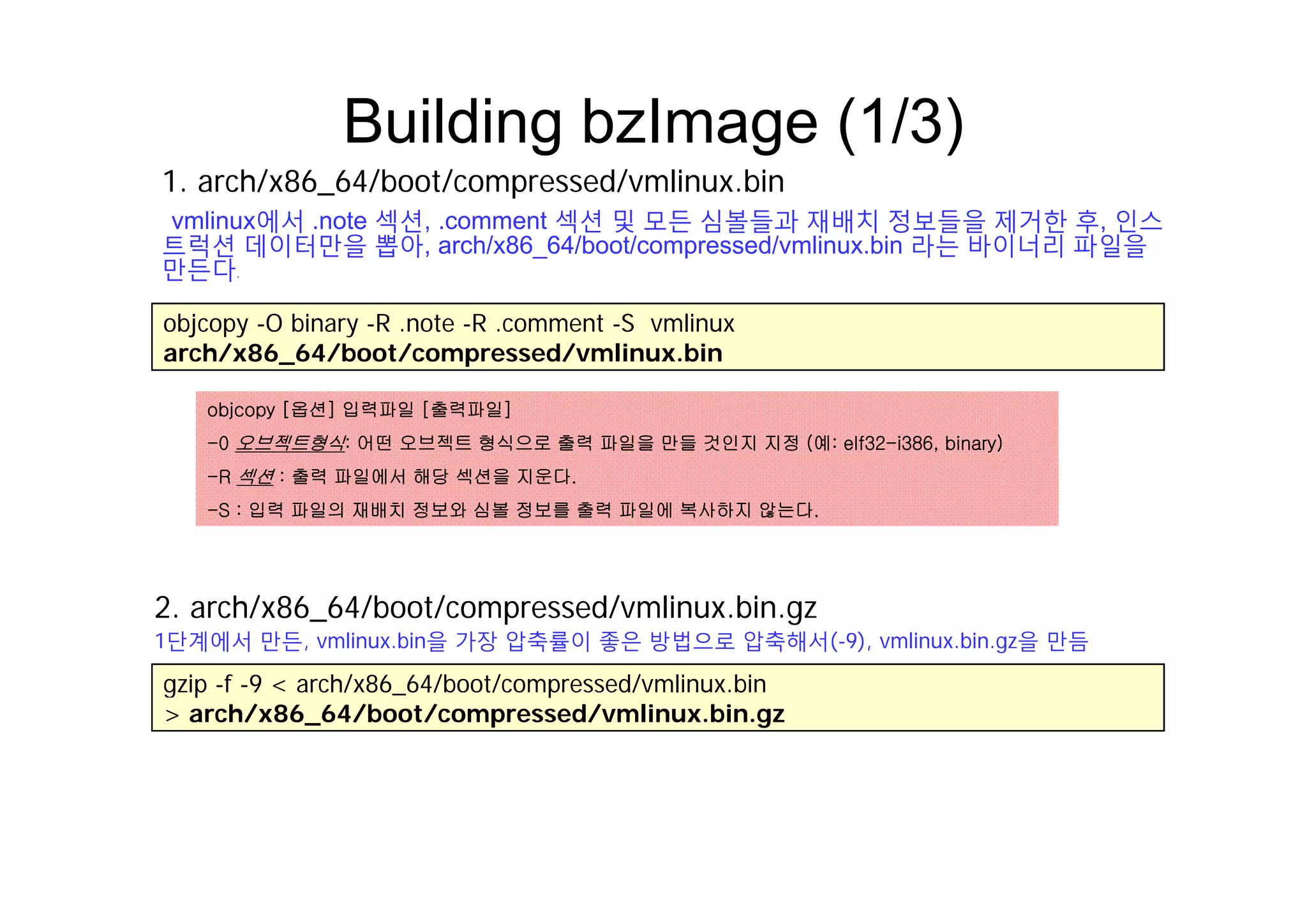 Building bzImage (1/3)g g ( )
1. arch/x86_64/boot/compressed/vmlinux.bin
vmlinux에서 .note 섹션, .comment 섹션 및 모든 심볼들과 재배치 정보들을 제거한 후, 인스
트럭션 데이터만을 뽑아, arch/x86 64/boot/compressed/vmlinux.bin 라는 바이너리 파일을트럭션 데이터만을 뽑아, arch/x86_64/boot/compressed/vmlinux.bin 라는 바이너리 파일을
만든다.
objcopy -O binary -R .note -R .comment -S vmlinux
arch/x86 64/boot/compressed/vmlinux.binarch/x86_64/boot/compressed/vmlinux.bin
objcopy [옵션] 입력파일 [출력파일]
-0 오브젝트형식: 어떤 오브젝트 형식으로 출력 파일을 만들 것인지 지정 (예: elf32-i386, binary)
-R 섹션 : 출력 파일에서 해당 섹션을 지운다.
-S : 입력 파일의 재배치 정보와 심볼 정보를 출력 파일에 복사하지 않는다.
2. arch/x86_64/boot/compressed/vmlinux.bin.gz
1단계에서 만든, vmlinux.bin을 가장 압축률이 좋은 방법으로 압축해서(-9), vmlinux.bin.gz을 만듬
gzip -f -9 < arch/x86_64/boot/compressed/vmlinux.bin
> arch/x86_64/boot/compressed/vmlinux.bin.gz
 