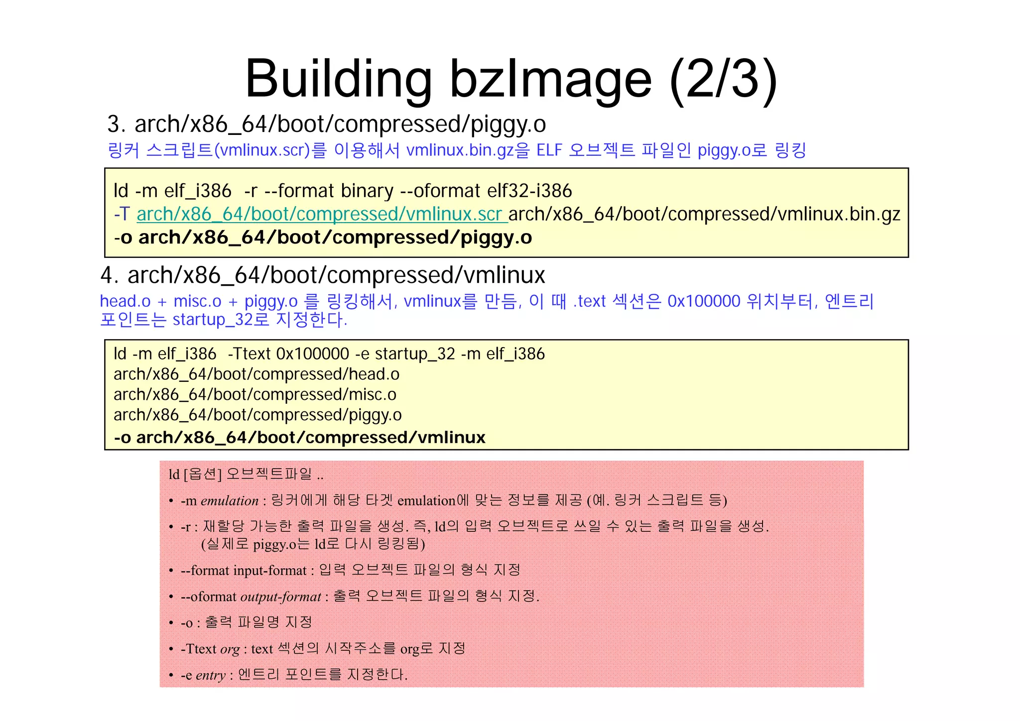Building bzImage (2/3)
3 h/ 86 64/b t/ d/ i
ld -m elf i386 -r --format binary --oformat elf32-i386
3. arch/x86_64/boot/compressed/piggy.o
링커 스크립트(vmlinux.scr)를 이용해서 vmlinux.bin.gz을 ELF 오브젝트 파일인 piggy.o로 링킹
ld m elf_i386 r format binary oformat elf32 i386
-T arch/x86_64/boot/compressed/vmlinux.scr arch/x86_64/boot/compressed/vmlinux.bin.gz
-o arch/x86_64/boot/compressed/piggy.o
4 arch/x86 64/boot/compressed/vmlinux
ld -m elf i386 -Ttext 0x100000 -e startup 32 -m elf i386
4. arch/x86_64/boot/compressed/vmlinux
head.o + misc.o + piggy.o 를 링킹해서, vmlinux를 만듬, 이 때 .text 섹션은 0x100000 위치부터, 엔트리
포인트는 startup_32로 지정한다.
_ p_ _
arch/x86_64/boot/compressed/head.o
arch/x86_64/boot/compressed/misc.o
arch/x86_64/boot/compressed/piggy.o
-o arch/x86 64/boot/compressed/vmlinuxo arch/x86_64/boot/compressed/vmlinux
ld [옵션] 오브젝트파일 ..
• -m emulation : 링커에게 해당 타겟 emulation에 맞는 정보를 제공 (예. 링커 스크립트 등)
재할당 가능한 출력 파일을 생성 즉 ld의 입력 오브젝트로 쓰일 수 있는 출력 파일을 생성• -r : 재할당 가능한 출력 파일을 생성. 즉, ld의 입력 오브젝트로 쓰일 수 있는 출력 파일을 생성.
(실제로 piggy.o는 ld로 다시 링킹됨)
• --format input-format : 입력 오브젝트 파일의 형식 지정
• --oformat output-format : 출력 오브젝트 파일의 형식 지정.
• -o : 출력 파일명 지정
• -Ttext org : text 섹션의 시작주소를 org로 지정
• -e entry : 엔트리 포인트를 지정한다.
 