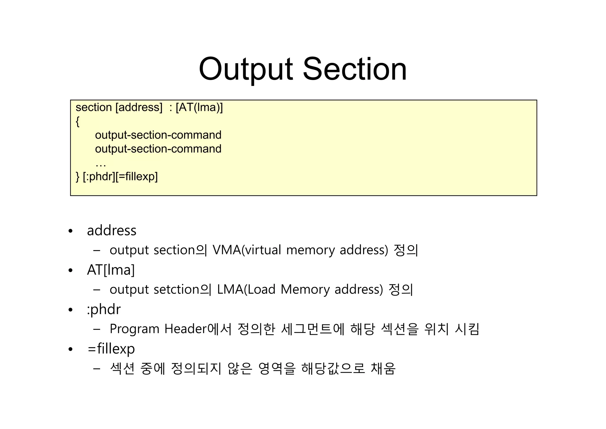 Output SectionOutput Section
section [address] : [AT(lma)]
{{
output-section-command
output-section-command
……
} [:phdr][=fillexp]
• address
– output section의 VMA(virtual memory address) 정의
• AT[lma]
– output setction의 LMA(Load Memory address) 정의
• :phdr:phdr
– Program Header에서 정의한 세그먼트에 해당 섹션을 위치 시킴
• =fillexp
– 섹션 중에 정의되지 않은 영역을 해당값으로 채움
 