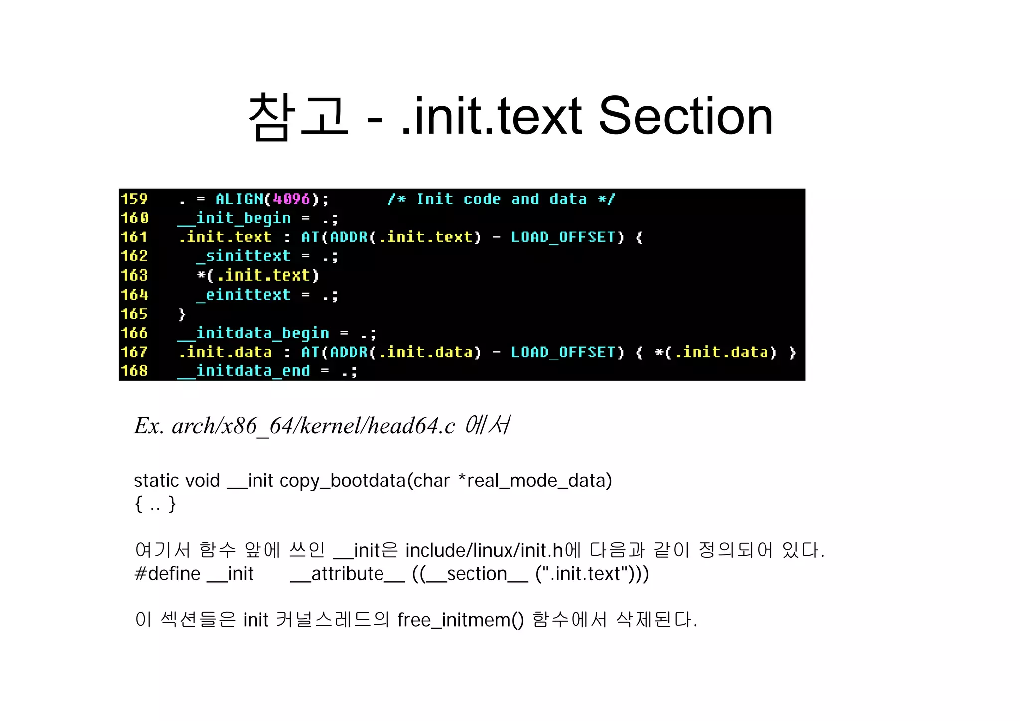 참고 init text Section참고 - .init.text Section
Ex. arch/x86_64/kernel/head64.c 에서
static void __init copy_bootdata(char *real_mode_data)
{ .. }
여기서 함수 앞에 쓰인 __init은 include/linux/init.h에 다음과 같이 정의되어 있다.
#define __init __attribute__ ((__section__ (".init.text")))
이 섹션들은 init 커널스레드의 free_initmem() 함수에서 삭제된다.
 