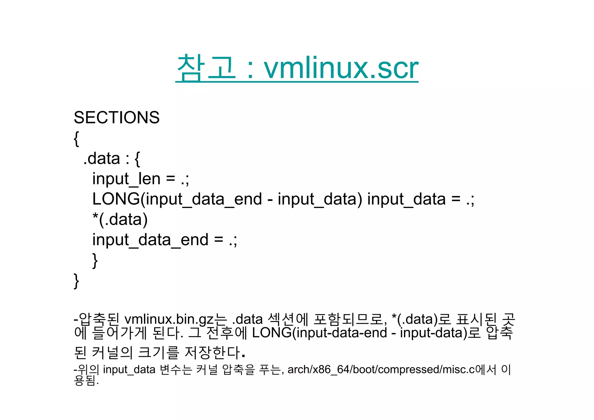 참고 : vmlinux scr참고 : vmlinux.scr
SECTIONSSECTIONS
{
.data : {.data : {
input_len = .;
LONG(input_data_end - input_data) input_data = .;
*(.data)
input_data_end = .;
}}
}
-압축된 vmlinux.bin.gz는 .data 섹션에 포함되므로, *(.data)로 표시된 곳
에 들어가게 된다. 그 전후에 LONG(input-data-end - input-data)로 압축
된 커널의 크기를 저장한다된 커널의 크기를 저장한다.
-위의 input_data 변수는 커널 압축을 푸는, arch/x86_64/boot/compressed/misc.c에서 이
용됨.
 