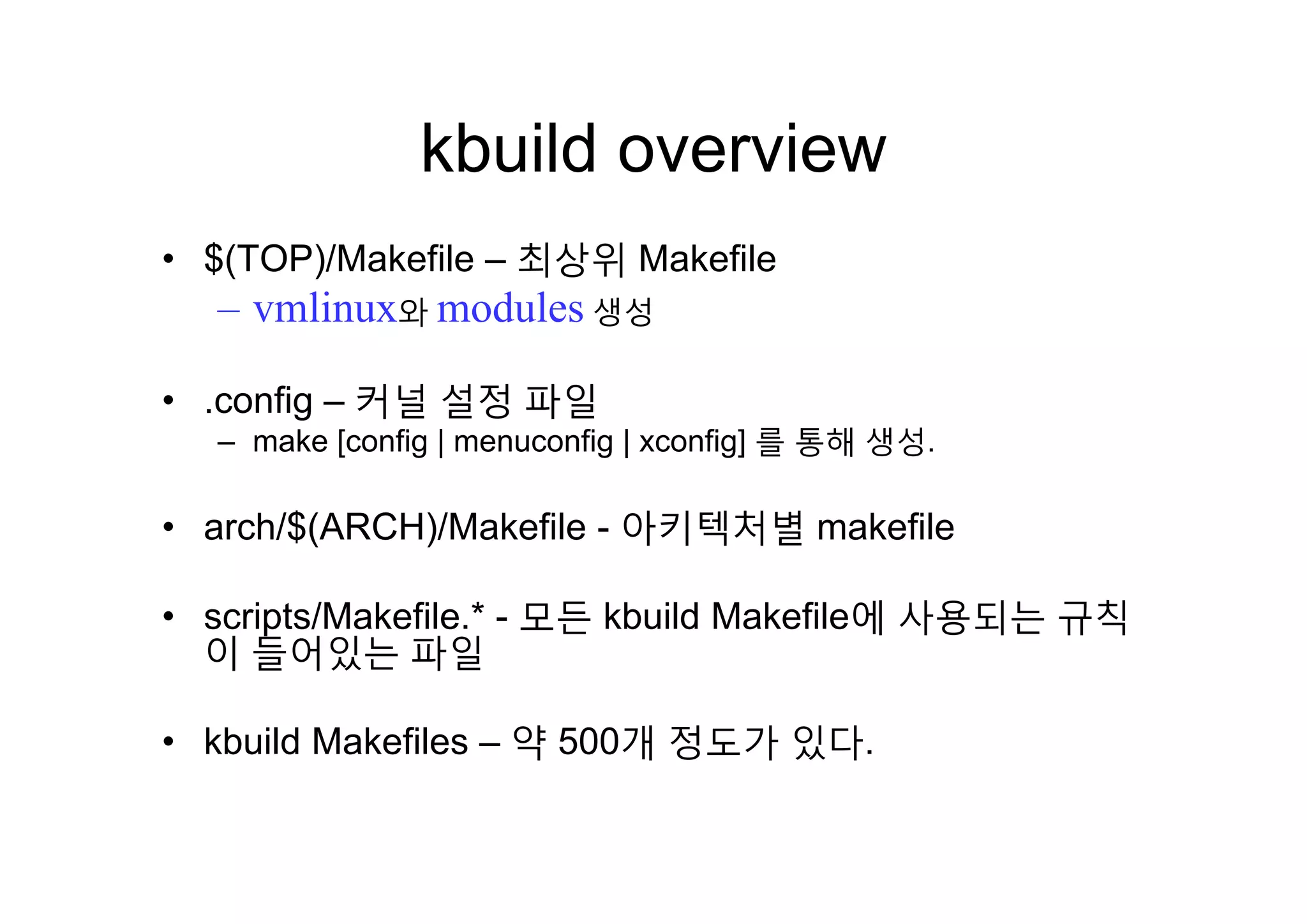 kbuild overviewkbuild overview
$(TOP)/Makefile 최상위 Makefile• $(TOP)/Makefile – 최상위 Makefile
– vmlinux와 modules 생성
• .config – 커널 설정 파일
– make [config | menuconfig | xconfig] 를 통해 생성.
• arch/$(ARCH)/Makefile - 아키텍처별 makefile
• scripts/Makefile.* - 모든 kbuild Makefile에 사용되는 규칙
이 들어있는 파일
• kbuild Makefiles – 약 500개 정도가 있다.
 