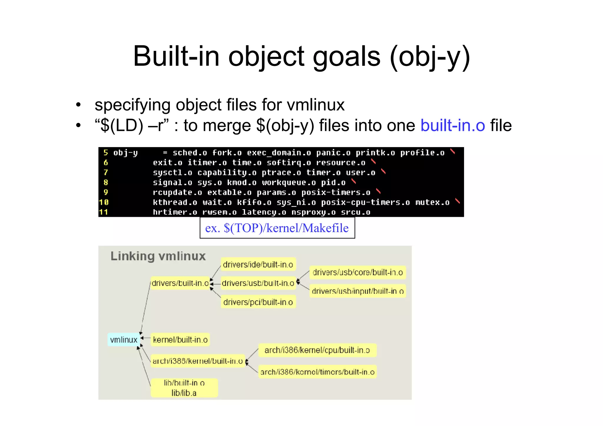 Built-in object goals (obj-y)j g ( j y)
• specifying object files for vmlinux
• “$(LD) –r” : to merge $(obj-y) files into one built-in.o file
ex. $(TOP)/kernel/Makefile
 