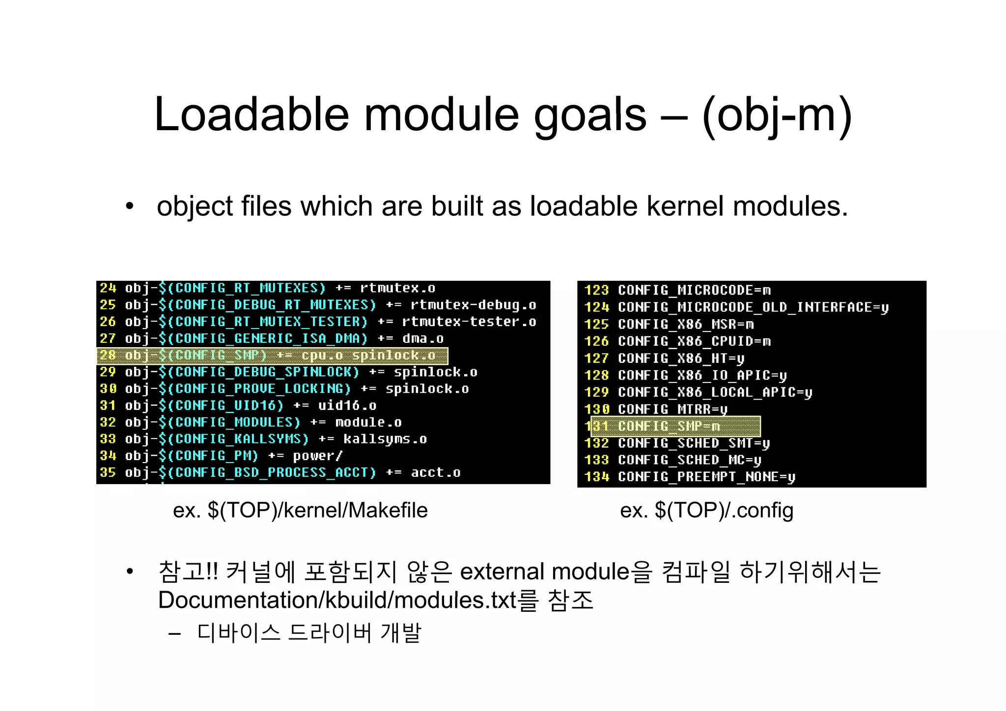 Loadable module goals (obj m)Loadable module goals – (obj-m)
• object files which are built as loadable kernel modules.
ex. $(TOP)/kernel/Makefile ex. $(TOP)/.configex. $(TOP)/kernel/Makefile ex. $(TOP)/.config
• 참고!! 커널에 포함되지 않은 external module을 컴파일 하기위해서는
Documentation/kbuild/modules txt를 참조Documentation/kbuild/modules.txt를 참조
– 디바이스 드라이버 개발
 