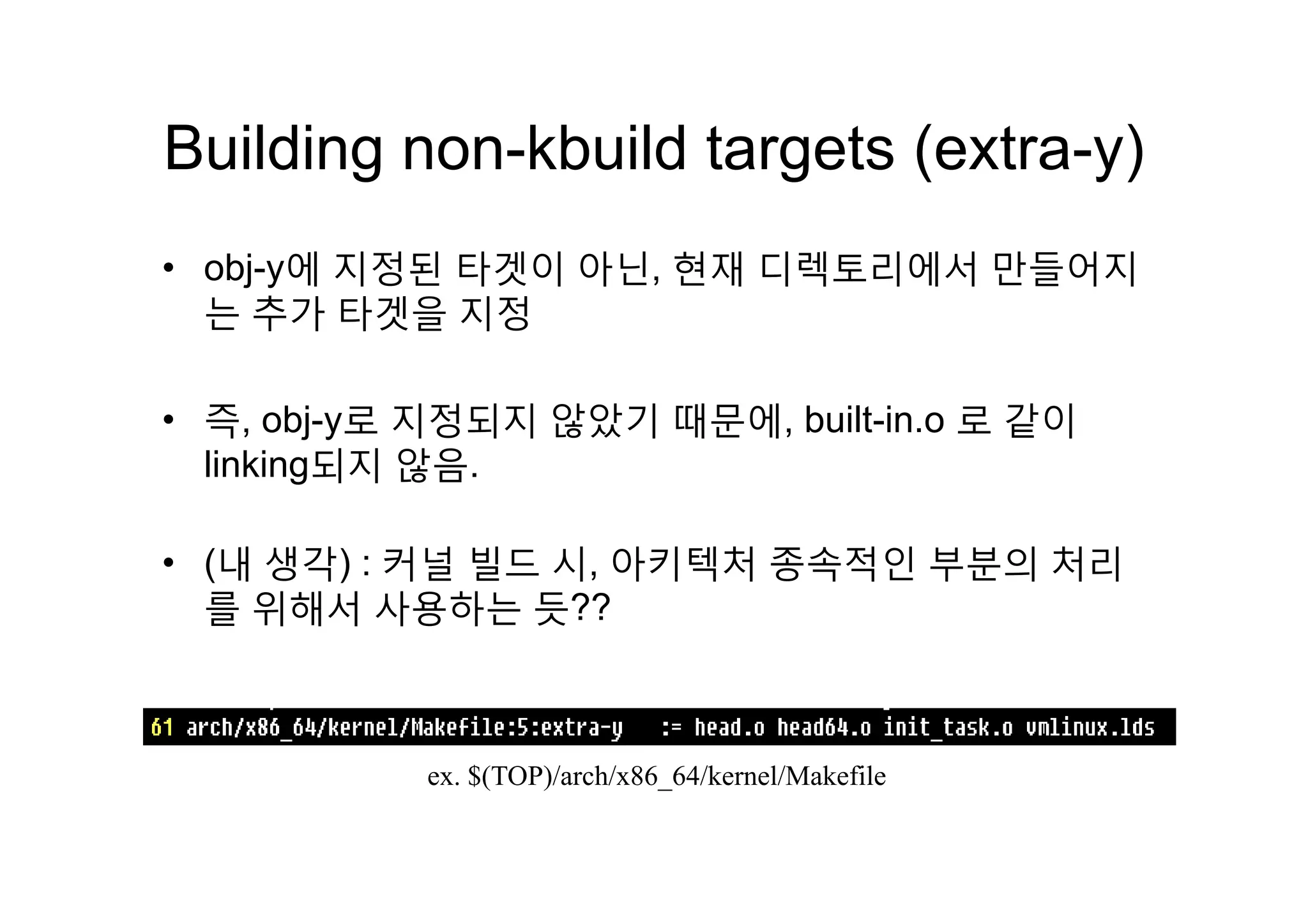 Building non kbuild targets (extra y)Building non-kbuild targets (extra-y)
에 지정된 타겟이 아닌 현재 디렉 리에서 만들어지• obj-y에 지정된 타겟이 아닌, 현재 디렉토리에서 만들어지
는 추가 타겟을 지정
• 즉, obj-y로 지정되지 않았기 때문에, built-in.o 로 같이
linking되지 않음linking되지 않음.
• (내 생각) : 커널 빌드 시 아키텍처 종속적인 부분의 처리• (내 생각) : 커널 빌드 시, 아키텍처 종속적인 부분의 처리
를 위해서 사용하는 듯??
ex $(TOP)/arch/x86 64/kernel/Makefileex. $(TOP)/arch/x86_64/kernel/Makefile
 
