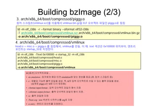 Building bzImage (2/3)
3 h/ 86 64/b t/ d/ i
ld -m elf i386 -r --format binary --oformat elf32-i386
3. arch/x86_64/boot/compressed/piggy.o
링커 스크립트(vmlinux.scr)를 이용해서 vmlinux.bin.gz을 ELF 오브젝트 파일인 piggy.o로 링킹
ld m elf_i386 r format binary oformat elf32 i386
-T arch/x86_64/boot/compressed/vmlinux.scr arch/x86_64/boot/compressed/vmlinux.bin.gz
-o arch/x86_64/boot/compressed/piggy.o
4 arch/x86 64/boot/compressed/vmlinux
ld -m elf i386 -Ttext 0x100000 -e startup 32 -m elf i386
4. arch/x86_64/boot/compressed/vmlinux
head.o + misc.o + piggy.o 를 링킹해서, vmlinux를 만듬, 이 때 .text 섹션은 0x100000 위치부터, 엔트리
포인트는 startup_32로 지정한다.
_ p_ _
arch/x86_64/boot/compressed/head.o
arch/x86_64/boot/compressed/misc.o
arch/x86_64/boot/compressed/piggy.o
-o arch/x86 64/boot/compressed/vmlinuxo arch/x86_64/boot/compressed/vmlinux
ld [옵션] 오브젝트파일 ..
• -m emulation : 링커에게 해당 타겟 emulation에 맞는 정보를 제공 (예. 링커 스크립트 등)
재할당 가능한 출력 파일을 생성 즉 ld의 입력 오브젝트로 쓰일 수 있는 출력 파일을 생성• -r : 재할당 가능한 출력 파일을 생성. 즉, ld의 입력 오브젝트로 쓰일 수 있는 출력 파일을 생성.
(실제로 piggy.o는 ld로 다시 링킹됨)
• --format input-format : 입력 오브젝트 파일의 형식 지정
• --oformat output-format : 출력 오브젝트 파일의 형식 지정.
• -o : 출력 파일명 지정
• -Ttext org : text 섹션의 시작주소를 org로 지정
• -e entry : 엔트리 포인트를 지정한다.
 