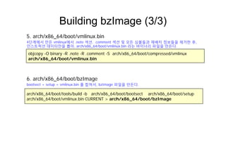 Building bzImage (3/3)g g ( )
5. arch/x86_64/boot/vmlinux.bin
4단계에서 만든 vmlinux에서 .note 섹션, .comment 섹션 및 모든 심볼들과 재배치 정보들을 제거한 후,
objcopy -O binary -R .note -R .comment -S arch/x86_64/boot/compressed/vmlinux
arch/x86_64/boot/vmlinux.bin
단계에서 만든 u 에서 ote 섹션, co e t 섹션 및 모든 심볼들과 재배치 정보들을 제거한 후,
인스트럭션 데이터만을 뽑아, arch/x86_64/boot/vmlinux.bin 라는 바이너리 파일을 만든다.
6 arch/x86 64/boot/bzImage
arch/x86_64/boot/tools/build -b arch/x86_64/boot/bootsect arch/x86_64/boot/setup
h/ 86 64/b t/ li bi CURRENT h/ 86 64/b t/b I
6. arch/x86_64/boot/bzImage
bootsect + setup + vmlinux.bin 를 합쳐서, bzImage 파일을 만든다.
arch/x86_64/boot/vmlinux.bin CURRENT > arch/x86_64/boot/bzImage
 