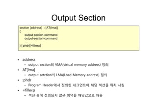Output SectionOutput Section
section [address] : [AT(lma)]
{{
output-section-command
output-section-command
……
} [:phdr][=fillexp]
• address
– output section의 VMA(virtual memory address) 정의
• AT[lma]
– output setction의 LMA(Load Memory address) 정의
• :phdr:phdr
– Program Header에서 정의한 세그먼트에 해당 섹션을 위치 시킴
• =fillexp
– 섹션 중에 정의되지 않은 영역을 해당값으로 채움
 