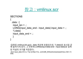 참고 : vmlinux scr참고 : vmlinux.scr
SECTIONSSECTIONS
{
.data : {.data : {
input_len = .;
LONG(input_data_end - input_data) input_data = .;
*(.data)
input_data_end = .;
}}
}
-압축된 vmlinux.bin.gz는 .data 섹션에 포함되므로, *(.data)로 표시된 곳
에 들어가게 된다. 그 전후에 LONG(input-data-end - input-data)로 압축
된 커널의 크기를 저장한다된 커널의 크기를 저장한다.
-위의 input_data 변수는 커널 압축을 푸는, arch/x86_64/boot/compressed/misc.c에서 이
용됨.
 