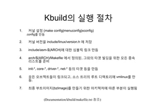 Kbuild의 실행 절차Kbuild의 실행 절차
1 커널 설정 (make config|menuconfig|xconfig)1. 커널 설정 (make config|menuconfig|xconfig)
.config를 만듬
2. 커널 버전을 include/linux/version.h 에 저장2. 커널 버전을 include/linux/version.h 에 저장
3. include/asm-$(ARCH)에 대한 심볼릭 링크 만듬
4. arch/$(ARCH)/Makefile 에서 정의된, 그외의 타겟 빌딩을 위한 모든 종속
리스트를 준비
5 i it * * d i * t * 등의 타겟 등을 만듬5. init-*, core-*, driver-*, net-* 등의 타겟 등을 만듬
6. 모든 오브젝트들이 링크되고, 소스 트리의 루트 디렉토리에 vmlinux를 만
듬듬.
7. 최종 부트이미지(bzImage)를 만들기 위한 아키텍처에 따른 부분이 실행됨
(Documentation/kbuild/makefile.txt 참조)
 