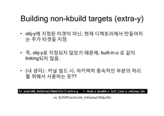 Building non kbuild targets (extra y)Building non-kbuild targets (extra-y)
에 지정된 타겟이 아닌 현재 디렉 리에서 만들어지• obj-y에 지정된 타겟이 아닌, 현재 디렉토리에서 만들어지
는 추가 타겟을 지정
• 즉, obj-y로 지정되지 않았기 때문에, built-in.o 로 같이
linking되지 않음linking되지 않음.
• (내 생각) : 커널 빌드 시 아키텍처 종속적인 부분의 처리• (내 생각) : 커널 빌드 시, 아키텍처 종속적인 부분의 처리
를 위해서 사용하는 듯??
ex $(TOP)/arch/x86 64/kernel/Makefileex. $(TOP)/arch/x86_64/kernel/Makefile
 