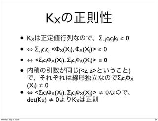 KX
                       •K   X                               Σi, jcicjkij ≧ 0
                       •        Σi, jcicj <ΦX(Xi), ΦX(Xj)> ≧ 0
                       •        <ΣiciΦX(Xi), ΣjcjΦX(Xj)> ≧ 0
                       •                          (<z, z>                 )
                                                                     ΣiciΦX
                           (Xi) ≠ 0
                       •      <ΣiciΦX(Xi), ΣjcjΦX(Xj)> ≠ 0
                           det(KX) ≠ 0       KX

Monday, July 4, 2011                                                           24
 