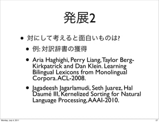 2
                       •                                       ?
                           • :
                           • Aria Haghighi, Perry Liang, Taylor Berg-
                             Kirkpatrick and Dan Klein. Learning
                               Bilingual Lexicons from Monolingual
                               Corpora. ACL-2008.
                           •   Jagadeesh Jagarlamudi, Seth Juarez, Hal
                               Daumé III, Kernelized Sorting for Natural
                               Language Processing, AAAI-2010.

Monday, July 4, 2011                                                       27
 