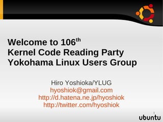 th
Welcome to 106
Kernel Code Reading Party
Yokohama Linux Users Group

           Hiro Yoshioka/YLUG
           hyoshiok@gmail.com
      http://d.hatena.ne.jp/hyoshiok
        http://twitter.com/hyoshiok
                                       1
 