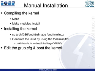 Manual Installation Compiling the kernel Make  Make modules_install Installing the kernel cp arch/i386/boot/bzImage /boot/vmlinuz Generate the initrd by using the tool mkinitrd mkinitramfs -k -o /boot/initrd.img-KVN KVN Edit the grub.cfg & boot the kernel 