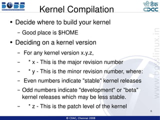 Kernel Compilation Decide where to build your kernel Good place is $HOME Deciding on a kernel version For any kernel version x.y.z, * x - This is the major revision number * y - This is the minor revision number, where: Even numbers indicate "stable" kernel releases Odd numbers indicate "development" or "beta" kernel releases which may be less stable. * z - This is the patch level of the kernel  