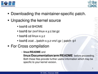 Downloading the maintainer-specific patch. Unpacking the kernel source bash$ cd $HOME bash$ tar zxvf linux-x.y.z.tar.gz bash$ cd linux-x.y.z bash$ zcat ../patch-x.y.z-vrs1.gz | patch -p1 For Cross compilation linux/README  and   linux/Documentation/arm/README   before proceeding. Both these files provide further useful information which may be specific to your kernel version. 