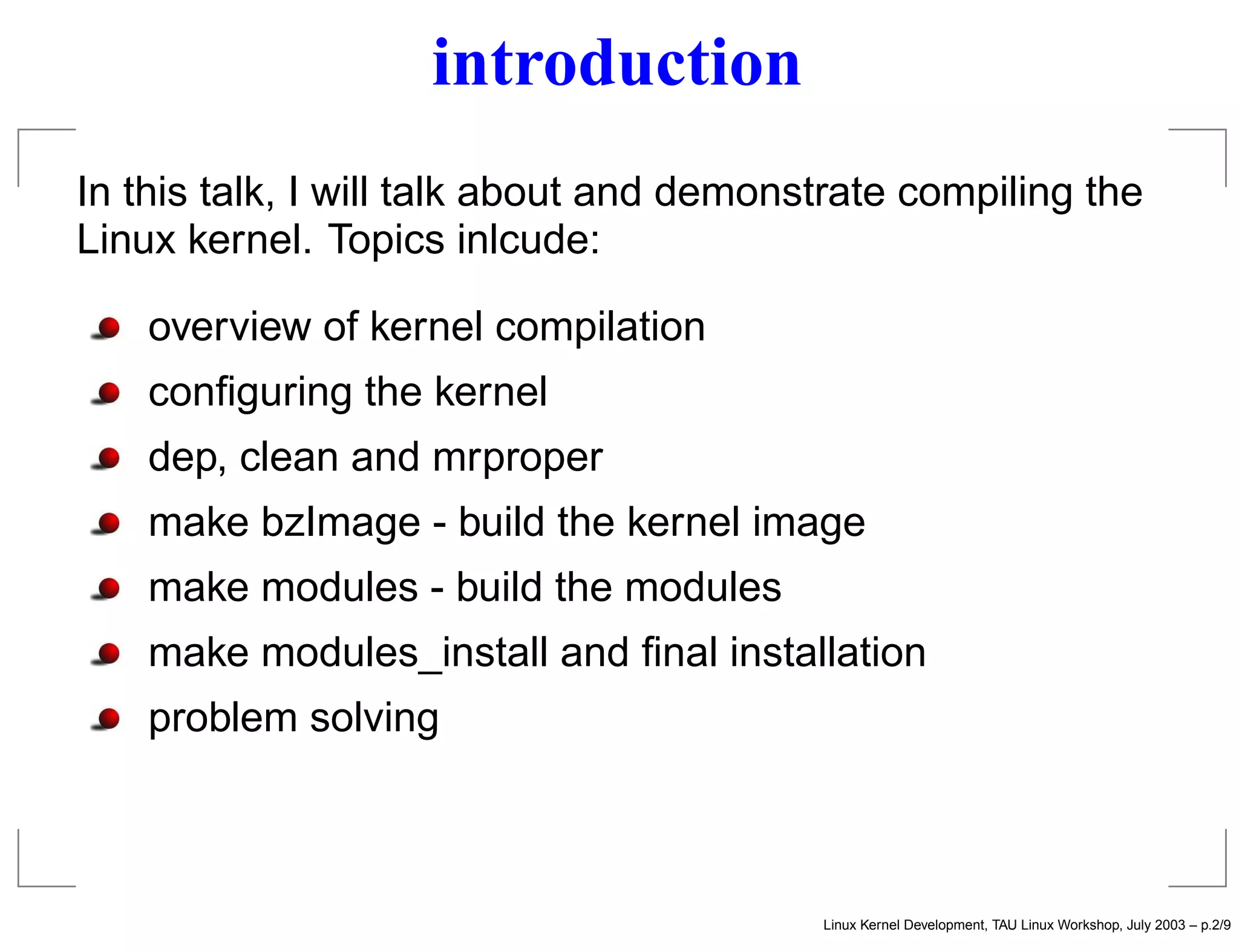 introduction
In this talk, I will talk about and demonstrate compiling the
Linux kernel. Topics inlcude:
overview of kernel compilation
conﬁguring the kernel
dep, clean and mrproper
make bzImage - build the kernel image
make modules - build the modules
make modules_install and ﬁnal installation
problem solving
Linux Kernel Development, TAU Linux Workshop, July 2003 – p.2/9
 