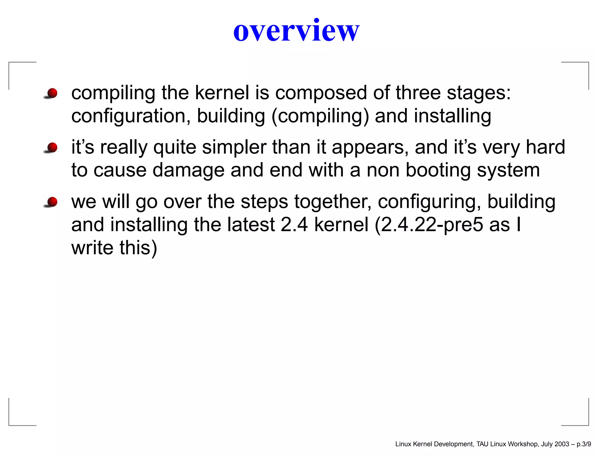 overview
compiling the kernel is composed of three stages:
conﬁguration, building (compiling) and installing
it’s really quite simpler than it appears, and it’s very hard
to cause damage and end with a non booting system
we will go over the steps together, conﬁguring, building
and installing the latest 2.4 kernel (2.4.22-pre5 as I
write this)
Linux Kernel Development, TAU Linux Workshop, July 2003 – p.3/9
 