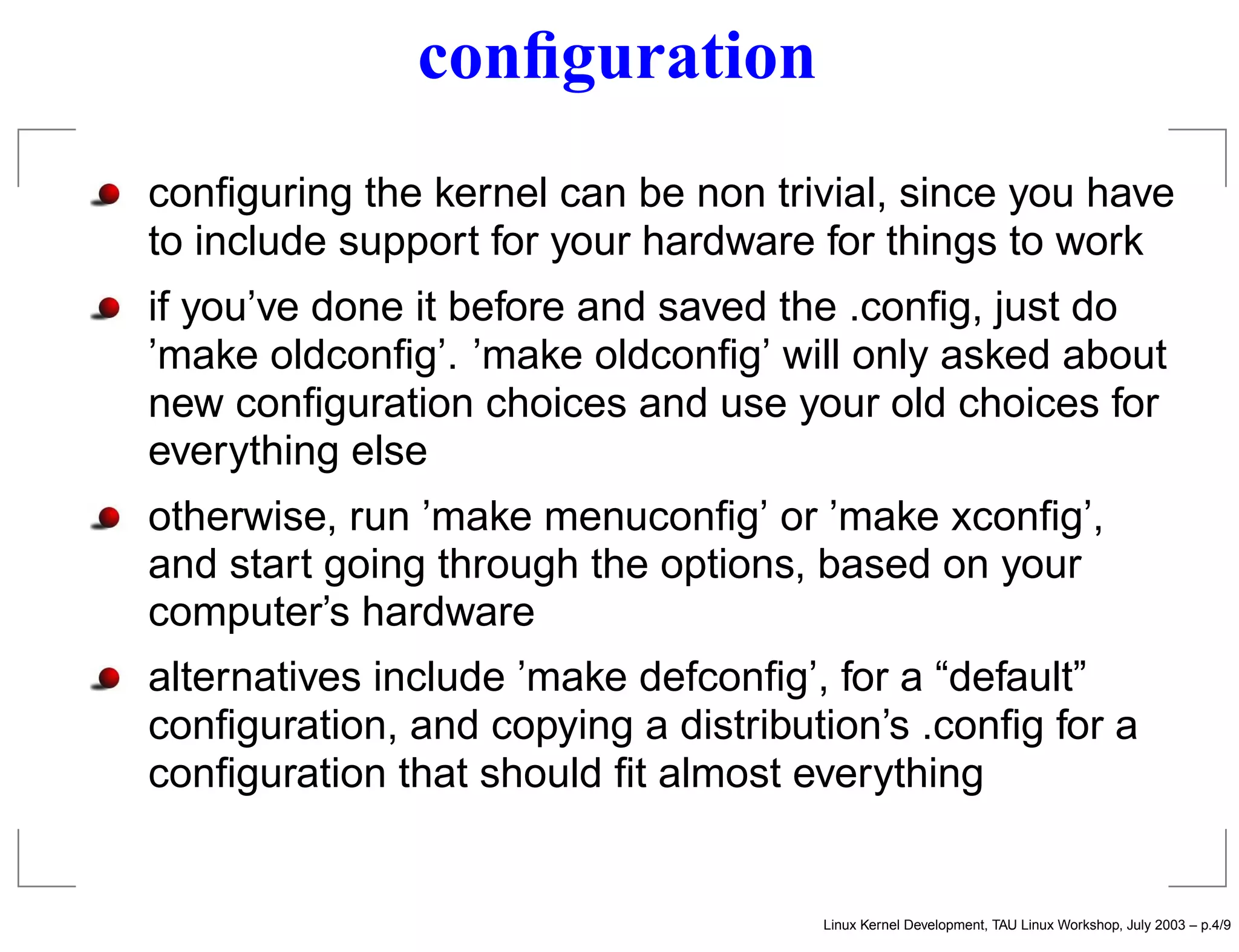 conﬁguration
conﬁguring the kernel can be non trivial, since you have
to include support for your hardware for things to work
if you’ve done it before and saved the .conﬁg, just do
’make oldconﬁg’. ’make oldconﬁg’ will only asked about
new conﬁguration choices and use your old choices for
everything else
otherwise, run ’make menuconﬁg’ or ’make xconﬁg’,
and start going through the options, based on your
computer’s hardware
alternatives include ’make defconﬁg’, for a “default”
conﬁguration, and copying a distribution’s .conﬁg for a
conﬁguration that should ﬁt almost everything
Linux Kernel Development, TAU Linux Workshop, July 2003 – p.4/9
 