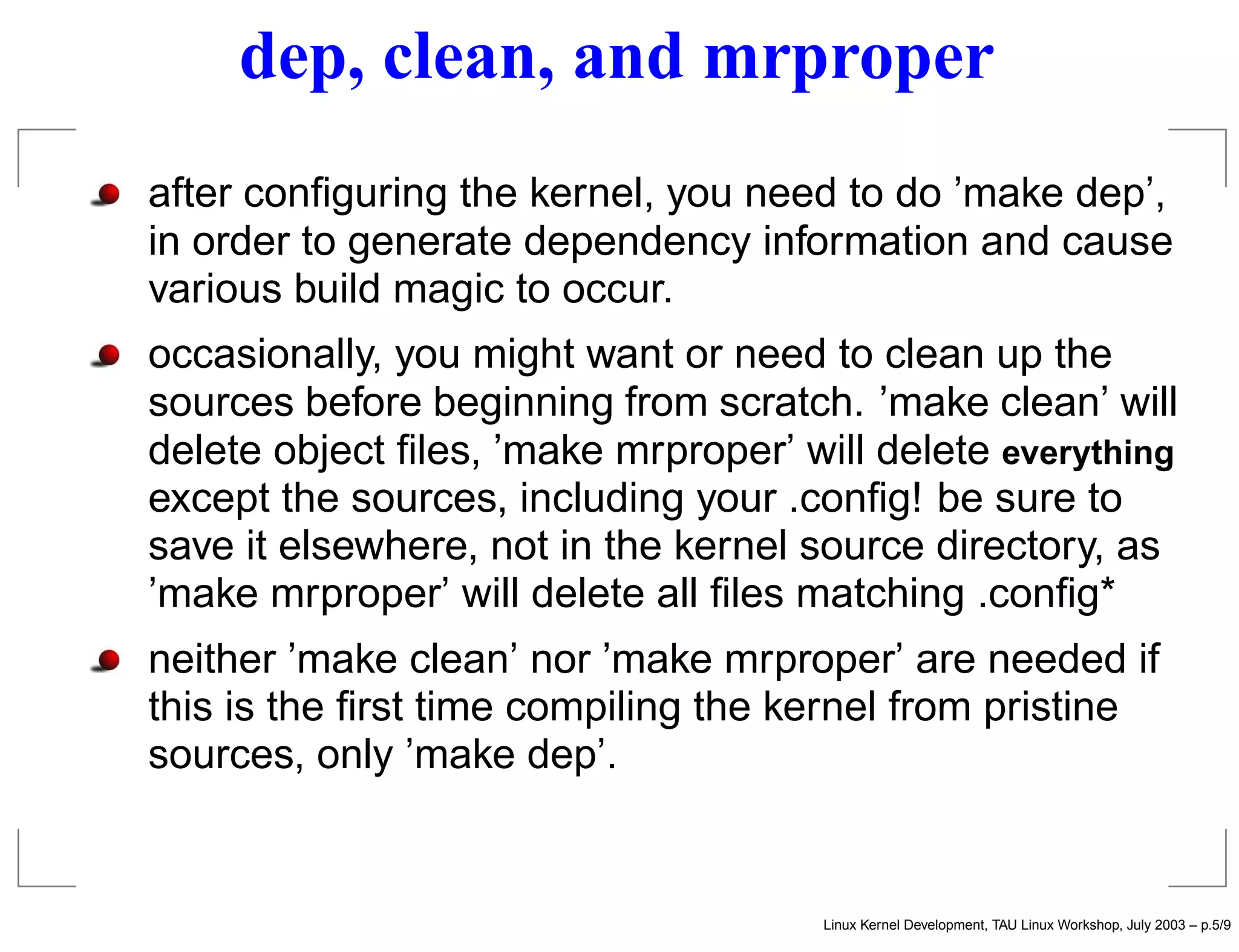 dep, clean, and mrproper
after conﬁguring the kernel, you need to do ’make dep’,
in order to generate dependency information and cause
various build magic to occur.
occasionally, you might want or need to clean up the
sources before beginning from scratch. ’make clean’ will
delete object ﬁles, ’make mrproper’ will delete everything
except the sources, including your .conﬁg! be sure to
save it elsewhere, not in the kernel source directory, as
’make mrproper’ will delete all ﬁles matching .conﬁg*
neither ’make clean’ nor ’make mrproper’ are needed if
this is the ﬁrst time compiling the kernel from pristine
sources, only ’make dep’.
Linux Kernel Development, TAU Linux Workshop, July 2003 – p.5/9
 