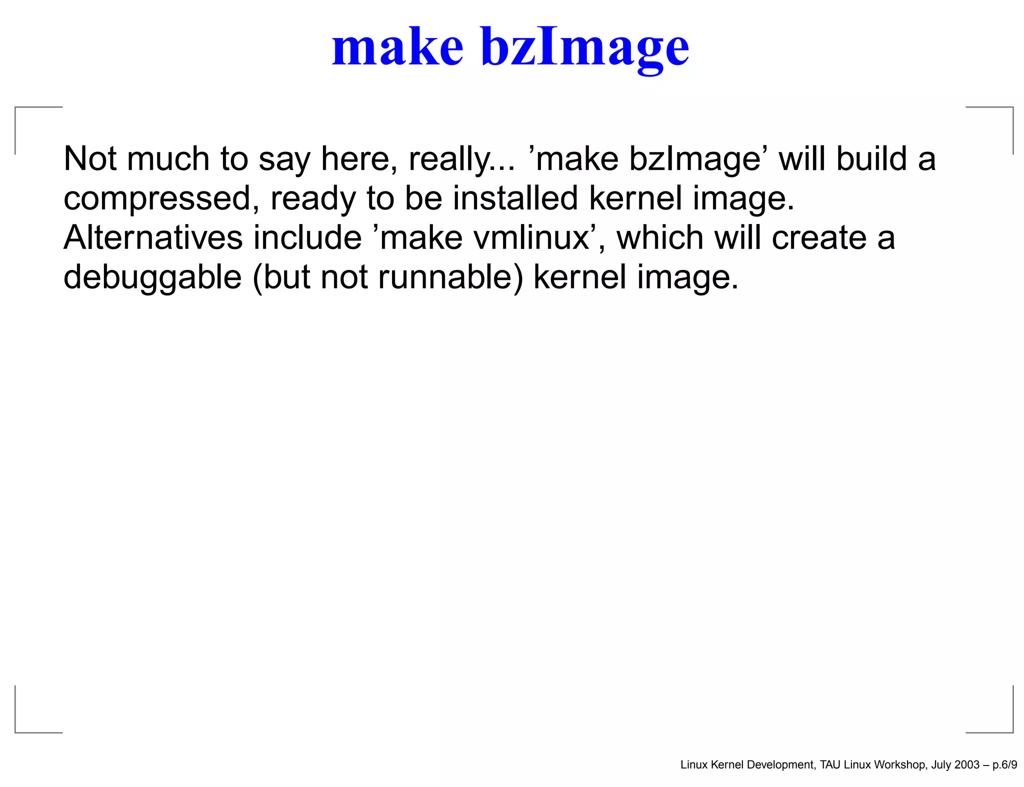 make bzImage
Not much to say here, really... ’make bzImage’ will build a
compressed, ready to be installed kernel image.
Alternatives include ’make vmlinux’, which will create a
debuggable (but not runnable) kernel image.
Linux Kernel Development, TAU Linux Workshop, July 2003 – p.6/9
 