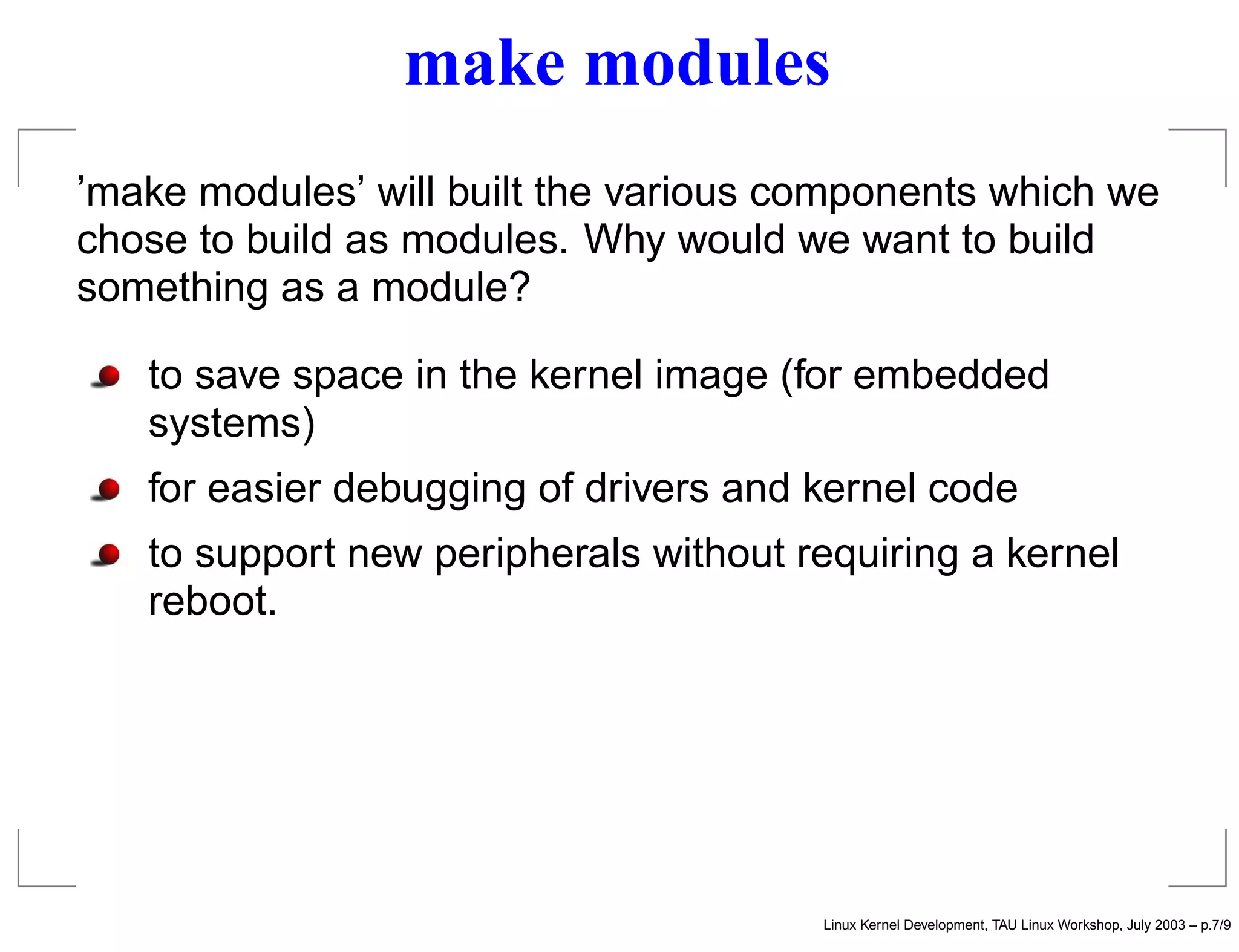 make modules
’make modules’ will built the various components which we
chose to build as modules. Why would we want to build
something as a module?
to save space in the kernel image (for embedded
systems)
for easier debugging of drivers and kernel code
to support new peripherals without requiring a kernel
reboot.
Linux Kernel Development, TAU Linux Workshop, July 2003 – p.7/9
 