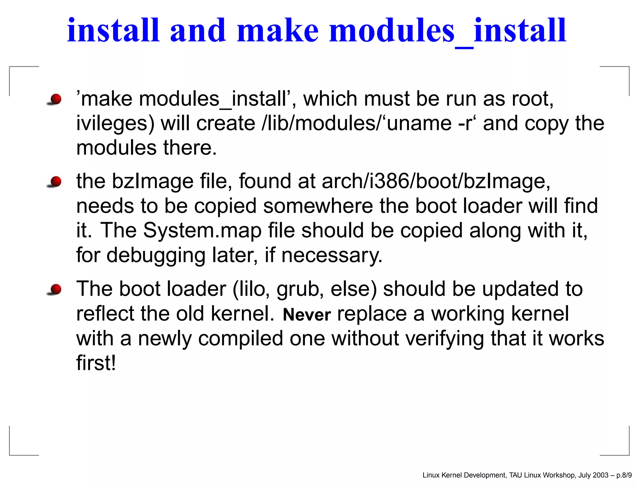 install and make modules_install
’make modules_install’, which must be run as root,
ivileges) will create /lib/modules/‘uname -r‘ and copy the
modules there.
the bzImage ﬁle, found at arch/i386/boot/bzImage,
needs to be copied somewhere the boot loader will ﬁnd
it. The System.map ﬁle should be copied along with it,
for debugging later, if necessary.
The boot loader (lilo, grub, else) should be updated to
reﬂect the old kernel. Never replace a working kernel
with a newly compiled one without verifying that it works
ﬁrst!
Linux Kernel Development, TAU Linux Workshop, July 2003 – p.8/9
 