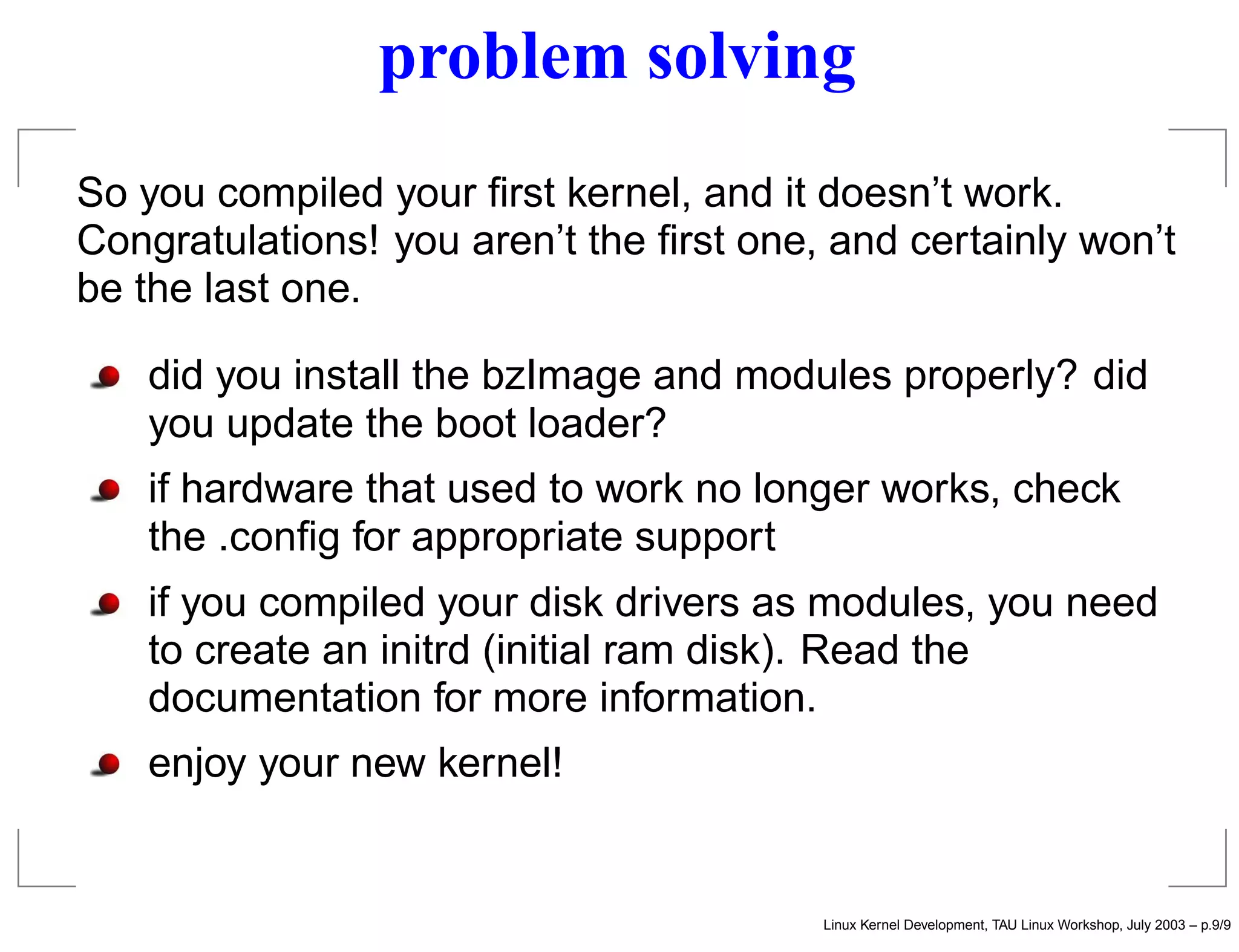 problem solving
So you compiled your ﬁrst kernel, and it doesn’t work.
Congratulations! you aren’t the ﬁrst one, and certainly won’t
be the last one.
did you install the bzImage and modules properly? did
you update the boot loader?
if hardware that used to work no longer works, check
the .conﬁg for appropriate support
if you compiled your disk drivers as modules, you need
to create an initrd (initial ram disk). Read the
documentation for more information.
enjoy your new kernel!
Linux Kernel Development, TAU Linux Workshop, July 2003 – p.9/9
 