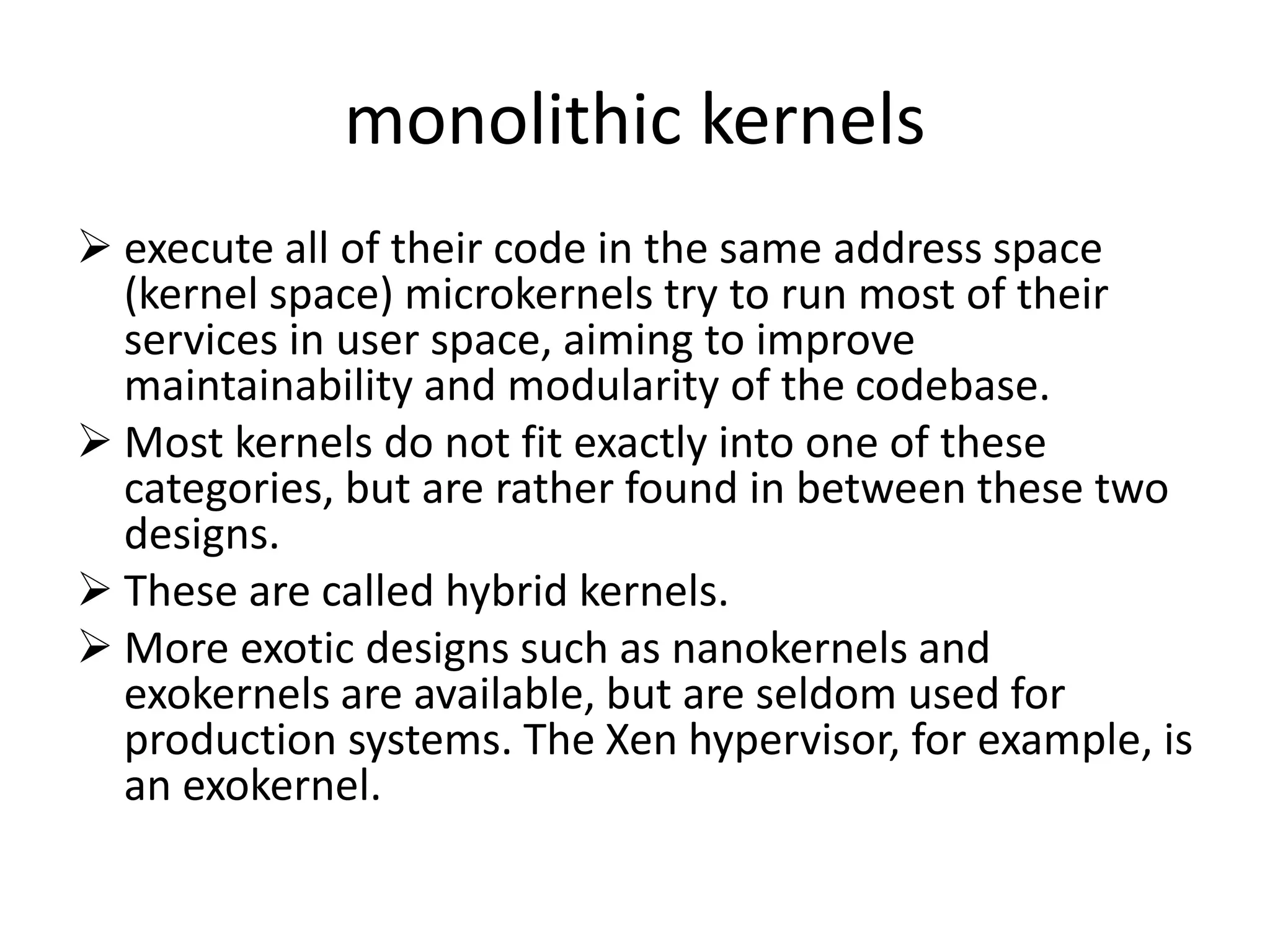 monolithic kernels
 execute all of their code in the same address space
(kernel space) microkernels try to run most of their
services in user space, aiming to improve
maintainability and modularity of the codebase.
 Most kernels do not fit exactly into one of these
categories, but are rather found in between these two
designs.
 These are called hybrid kernels.
 More exotic designs such as nanokernels and
exokernels are available, but are seldom used for
production systems. The Xen hypervisor, for example, is
an exokernel.
 