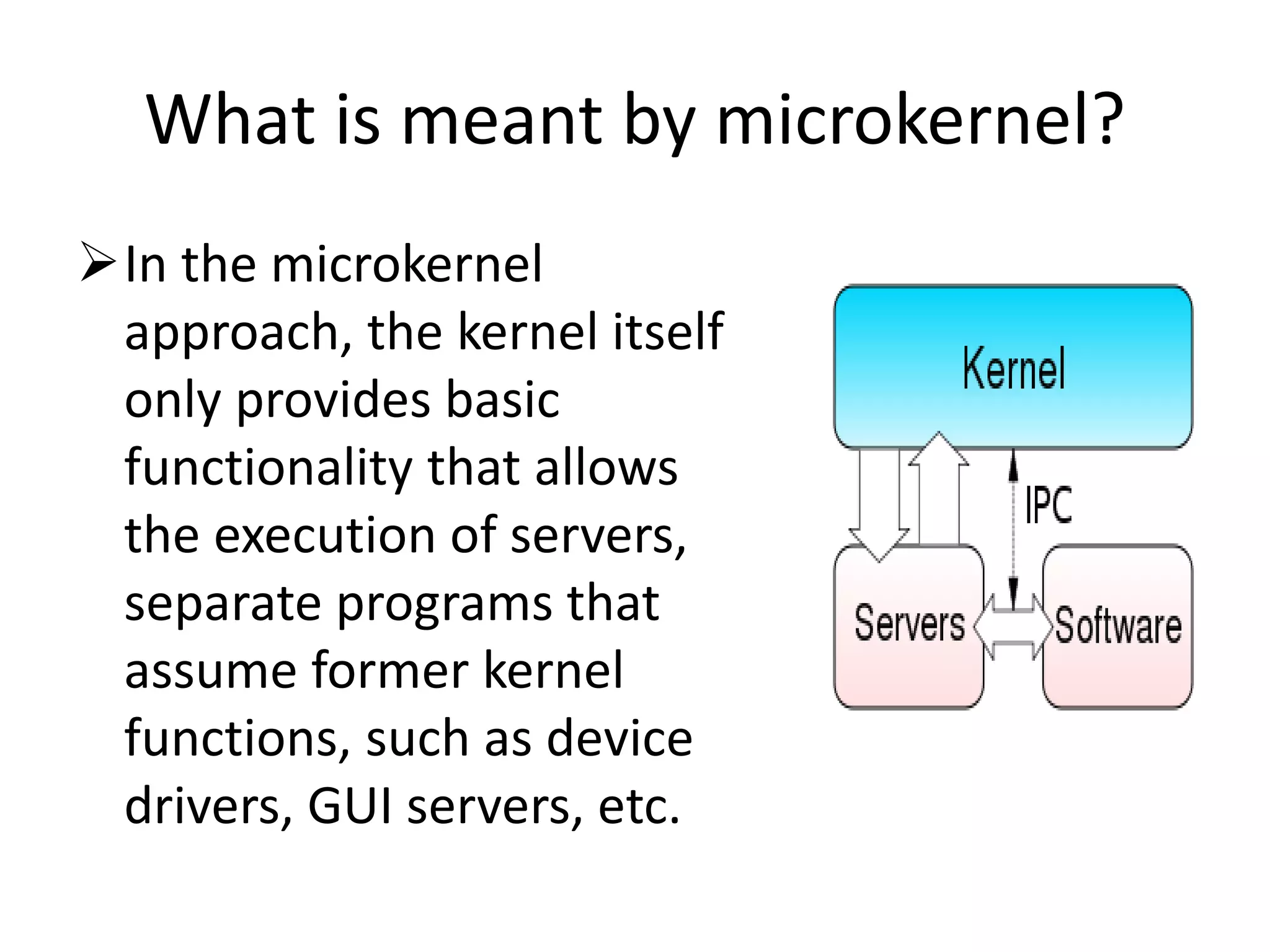 What is meant by microkernel?
In the microkernel
approach, the kernel itself
only provides basic
functionality that allows
the execution of servers,
separate programs that
assume former kernel
functions, such as device
drivers, GUI servers, etc.
 