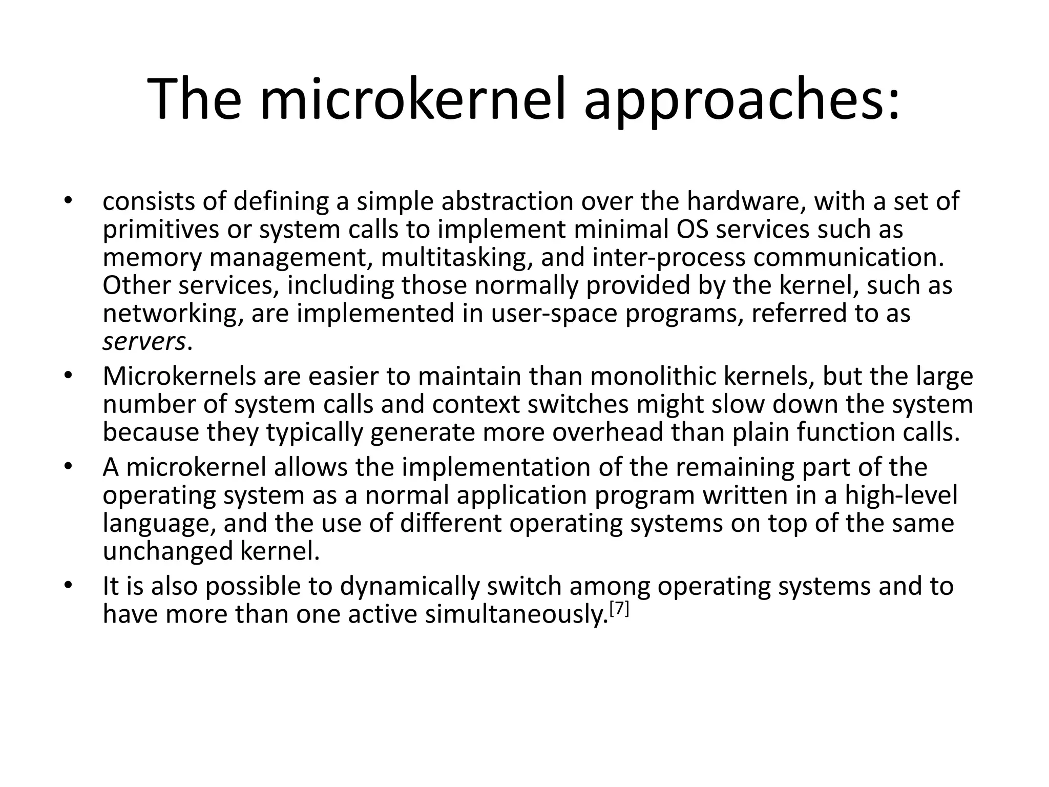 The microkernel approaches:
• consists of defining a simple abstraction over the hardware, with a set of
primitives or system calls to implement minimal OS services such as
memory management, multitasking, and inter-process communication.
Other services, including those normally provided by the kernel, such as
networking, are implemented in user-space programs, referred to as
servers.
• Microkernels are easier to maintain than monolithic kernels, but the large
number of system calls and context switches might slow down the system
because they typically generate more overhead than plain function calls.
• A microkernel allows the implementation of the remaining part of the
operating system as a normal application program written in a high-level
language, and the use of different operating systems on top of the same
unchanged kernel.
• It is also possible to dynamically switch among operating systems and to
have more than one active simultaneously.[7]
 