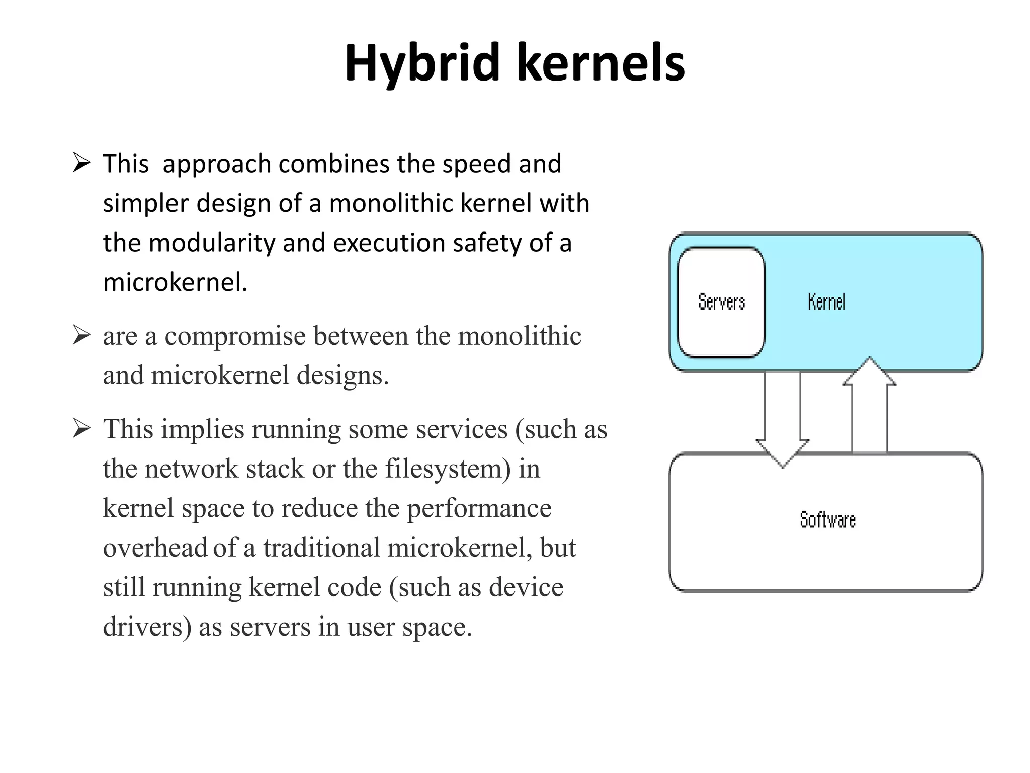 Hybrid kernels
 This approach combines the speed and
simpler design of a monolithic kernel with
the modularity and execution safety of a
microkernel.
 are a compromise between the monolithic
and microkernel designs.
 This implies running some services (such as
the network stack or the filesystem) in
kernel space to reduce the performance
overhead of a traditional microkernel, but
still running kernel code (such as device
drivers) as servers in user space.
 