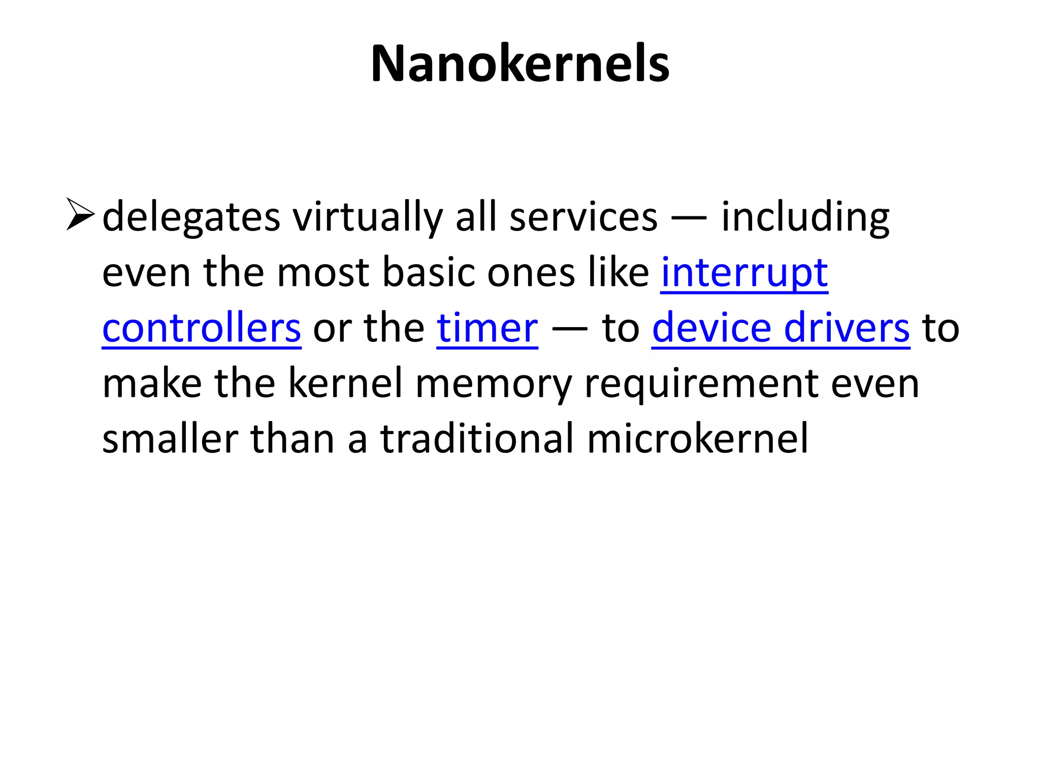 Nanokernels
delegates virtually all services — including
even the most basic ones like interrupt
controllers or the timer — to device drivers to
make the kernel memory requirement even
smaller than a traditional microkernel
 
