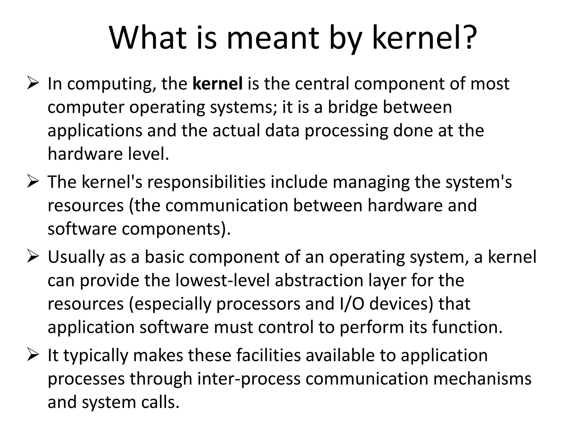 What is meant by kernel?
 In computing, the kernel is the central component of most
computer operating systems; it is a bridge between
applications and the actual data processing done at the
hardware level.
 The kernel's responsibilities include managing the system's
resources (the communication between hardware and
software components).
 Usually as a basic component of an operating system, a kernel
can provide the lowest-level abstraction layer for the
resources (especially processors and I/O devices) that
application software must control to perform its function.
 It typically makes these facilities available to application
processes through inter-process communication mechanisms
and system calls.
 