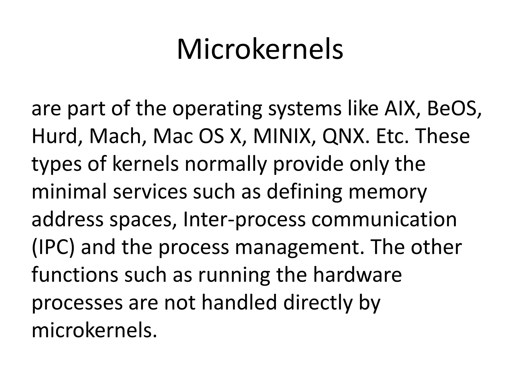 Microkernels
are part of the operating systems like AIX, BeOS,
Hurd, Mach, Mac OS X, MINIX, QNX. Etc. These
types of kernels normally provide only the
minimal services such as defining memory
address spaces, Inter-process communication
(IPC) and the process management. The other
functions such as running the hardware
processes are not handled directly by
microkernels.
 