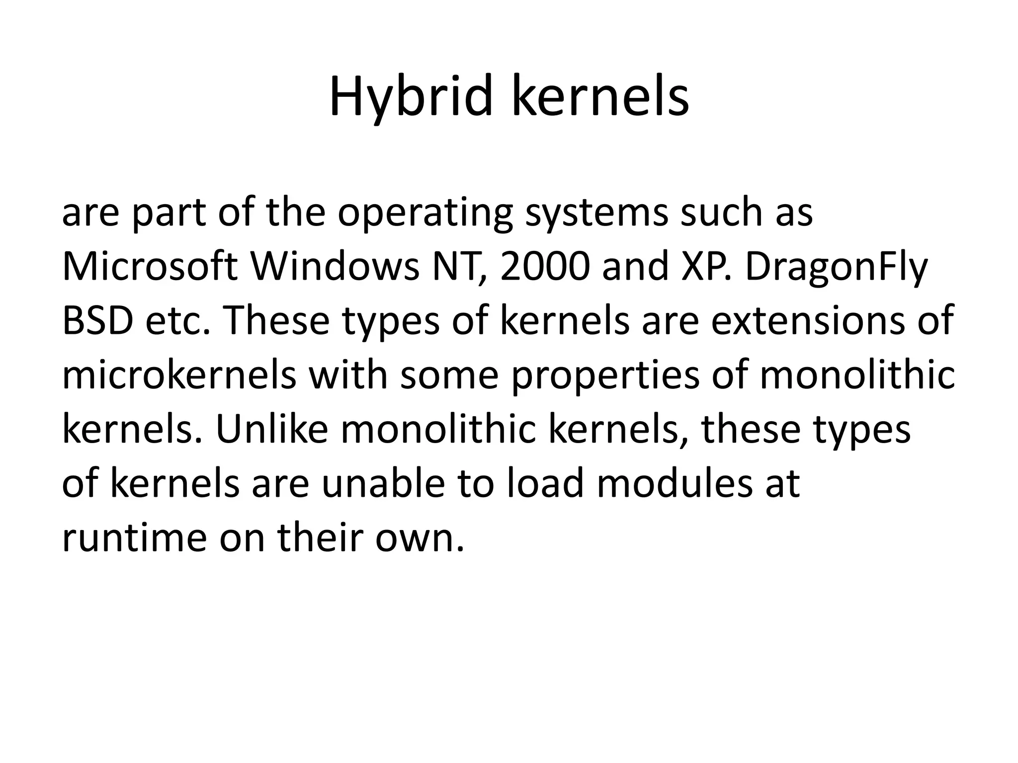 Hybrid kernels
are part of the operating systems such as
Microsoft Windows NT, 2000 and XP. DragonFly
BSD etc. These types of kernels are extensions of
microkernels with some properties of monolithic
kernels. Unlike monolithic kernels, these types
of kernels are unable to load modules at
runtime on their own.
 