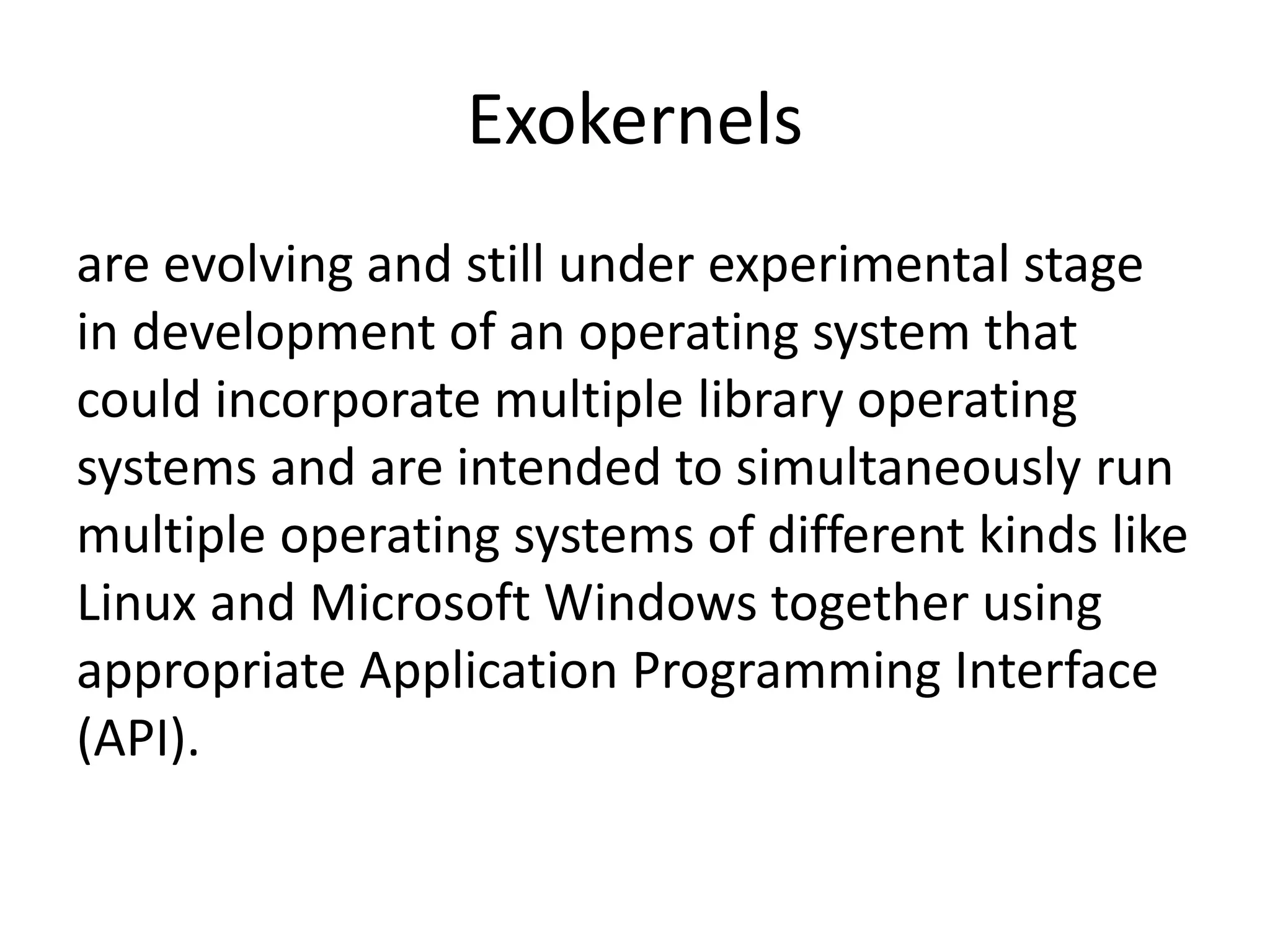 Exokernels
are evolving and still under experimental stage
in development of an operating system that
could incorporate multiple library operating
systems and are intended to simultaneously run
multiple operating systems of different kinds like
Linux and Microsoft Windows together using
appropriate Application Programming Interface
(API).
 