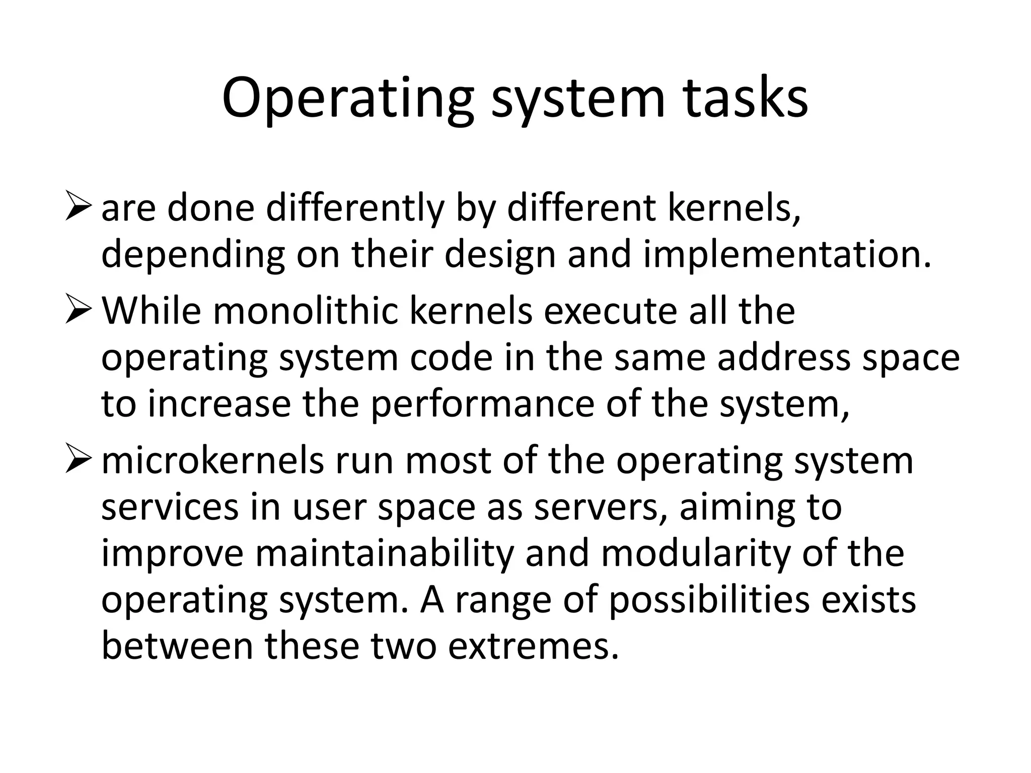 Operating system tasks
are done differently by different kernels,
depending on their design and implementation.
While monolithic kernels execute all the
operating system code in the same address space
to increase the performance of the system,
microkernels run most of the operating system
services in user space as servers, aiming to
improve maintainability and modularity of the
operating system. A range of possibilities exists
between these two extremes.
 