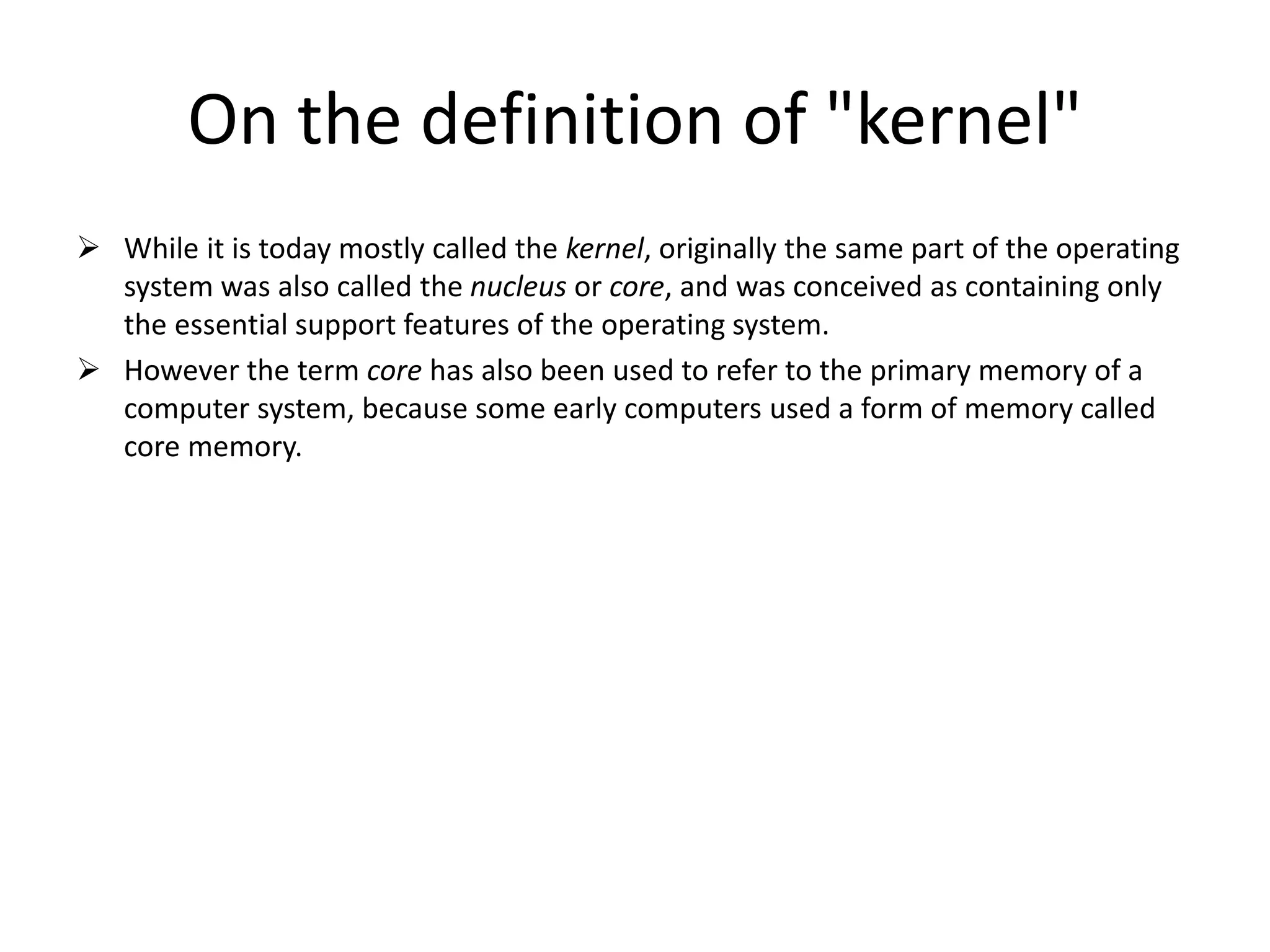 On the definition of "kernel"
 While it is today mostly called the kernel, originally the same part of the operating
system was also called the nucleus or core, and was conceived as containing only
the essential support features of the operating system.
 However the term core has also been used to refer to the primary memory of a
computer system, because some early computers used a form of memory called
core memory.
 