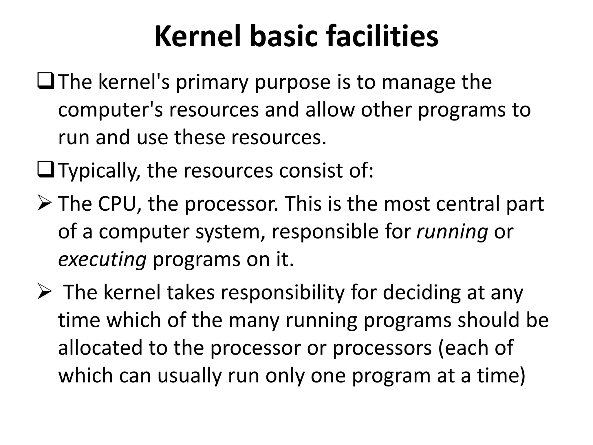 Kernel basic facilities
The kernel's primary purpose is to manage the
computer's resources and allow other programs to
run and use these resources.
Typically, the resources consist of:
 The CPU, the processor. This is the most central part
of a computer system, responsible for running or
executing programs on it.
 The kernel takes responsibility for deciding at any
time which of the many running programs should be
allocated to the processor or processors (each of
which can usually run only one program at a time)
 
