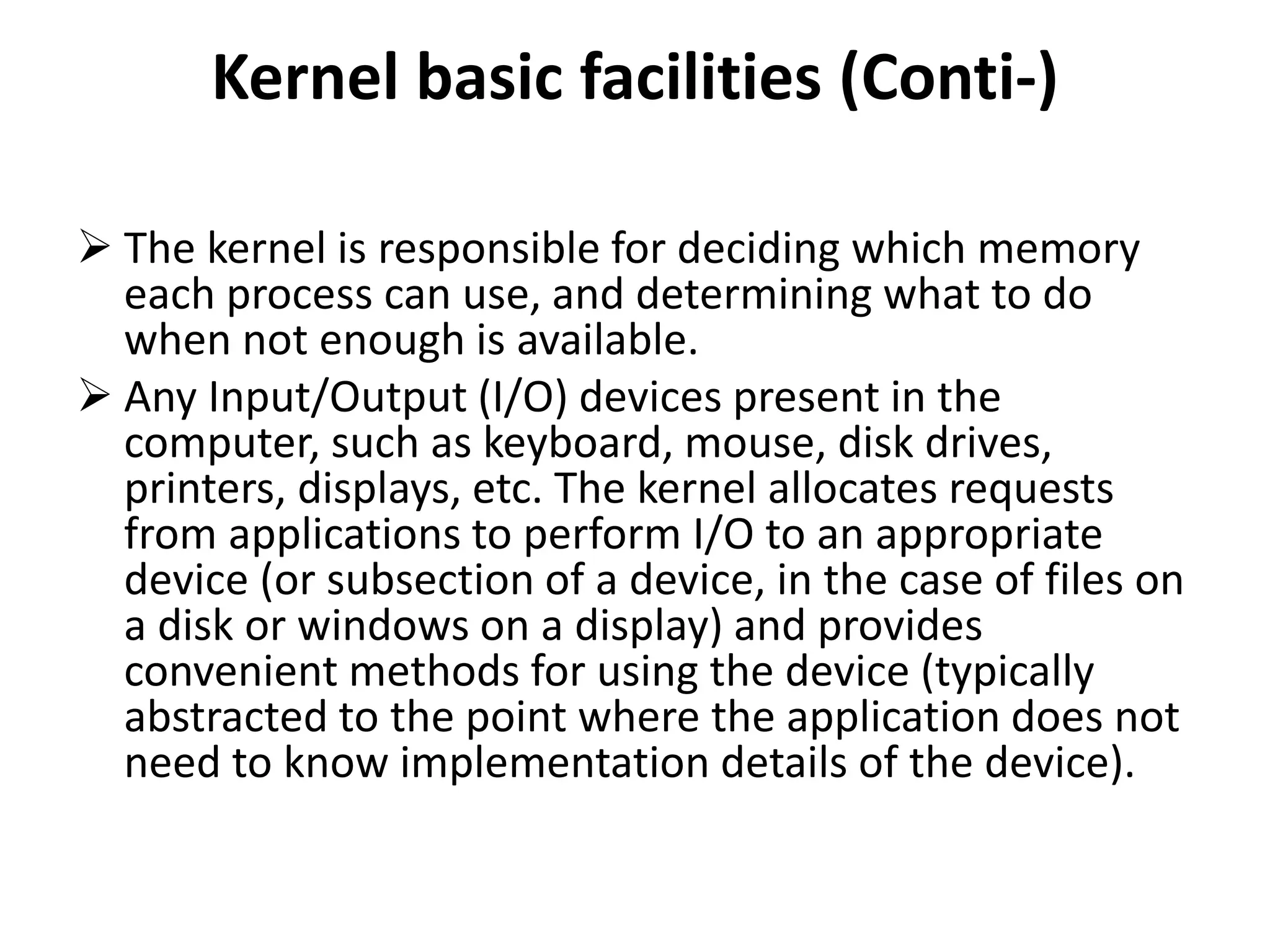 Kernel basic facilities (Conti-)
 The kernel is responsible for deciding which memory
each process can use, and determining what to do
when not enough is available.
 Any Input/Output (I/O) devices present in the
computer, such as keyboard, mouse, disk drives,
printers, displays, etc. The kernel allocates requests
from applications to perform I/O to an appropriate
device (or subsection of a device, in the case of files on
a disk or windows on a display) and provides
convenient methods for using the device (typically
abstracted to the point where the application does not
need to know implementation details of the device).
 