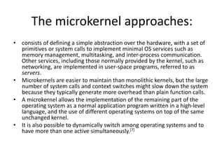 The microkernel approaches:
• consists of defining a simple abstraction over the hardware, with a set of
primitives or system calls to implement minimal OS services such as
memory management, multitasking, and inter-process communication.
Other services, including those normally provided by the kernel, such as
networking, are implemented in user-space programs, referred to as
servers.
• Microkernels are easier to maintain than monolithic kernels, but the large
number of system calls and context switches might slow down the system
because they typically generate more overhead than plain function calls.
• A microkernel allows the implementation of the remaining part of the
operating system as a normal application program written in a high-level
language, and the use of different operating systems on top of the same
unchanged kernel.
• It is also possible to dynamically switch among operating systems and to
have more than one active simultaneously.[7]
 