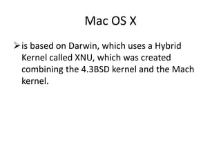 Mac OS X
is based on Darwin, which uses a Hybrid
Kernel called XNU, which was created
combining the 4.3BSD kernel and the Mach
kernel.
 