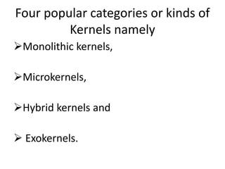 Four popular categories or kinds of
Kernels namely
Monolithic kernels,
Microkernels,
Hybrid kernels and
 Exokernels.
 
