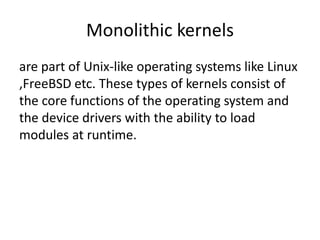 Monolithic kernels
are part of Unix-like operating systems like Linux
,FreeBSD etc. These types of kernels consist of
the core functions of the operating system and
the device drivers with the ability to load
modules at runtime.
 